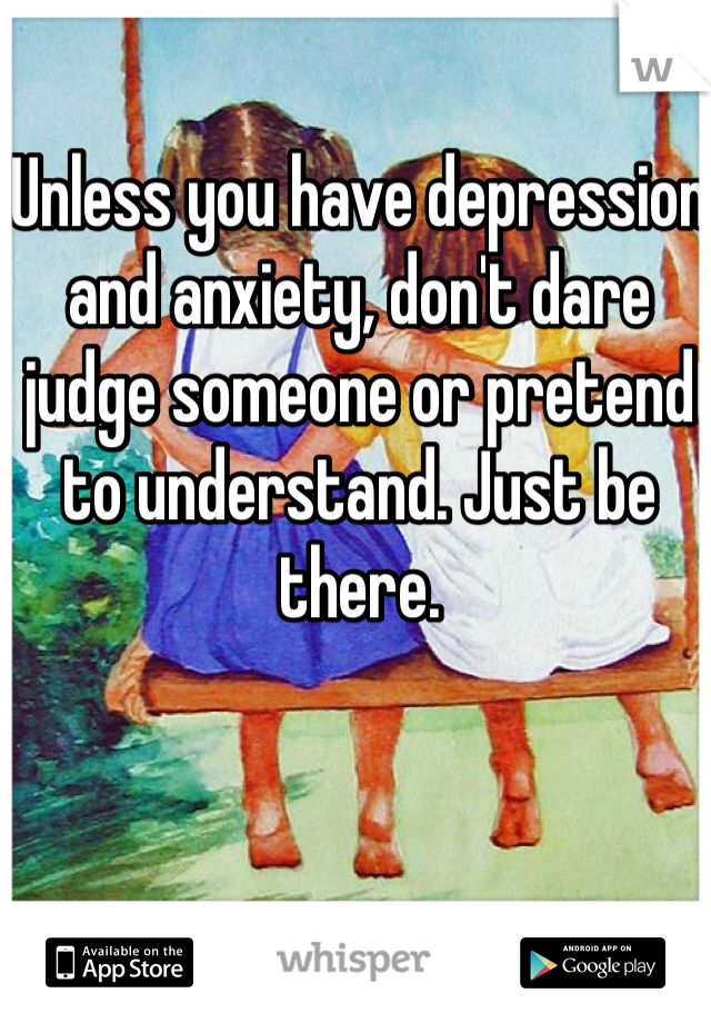Unless you have depression and anxiety, don't dare judge someone or pretend to understand. Just be there.