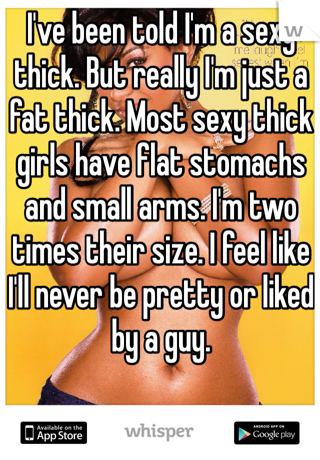 I've been told I'm a sexy thick. But really I'm just a fat thick. Most sexy thick girls have flat stomachs and small arms. I'm two times their size. I feel like I'll never be pretty or liked by a guy. 
