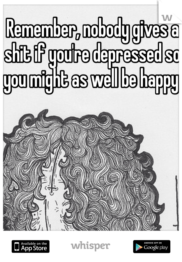 Remember, nobody gives a shit if you're depressed so you might as well be happy.