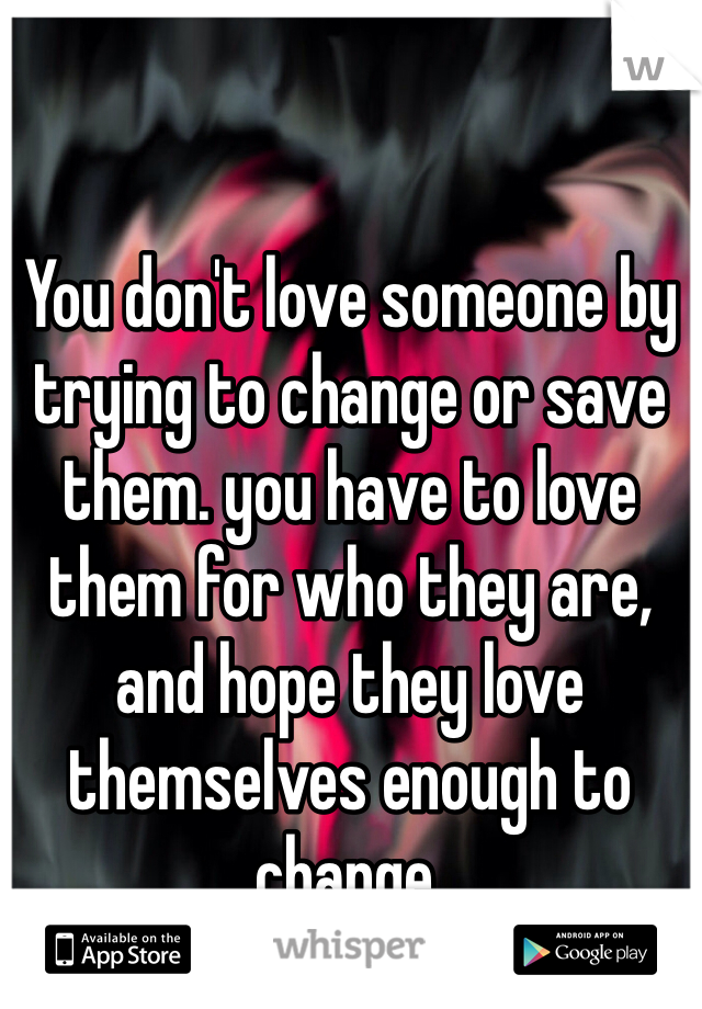 You don't love someone by trying to change or save them. you have to love them for who they are, and hope they love themselves enough to change.