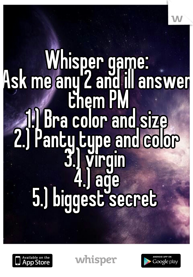 Whisper game:
Ask me any 2 and ill answer them PM
1.) Bra color and size

2.) Panty type and color

3.) virgin 

4.) age

5.) biggest secret 
  