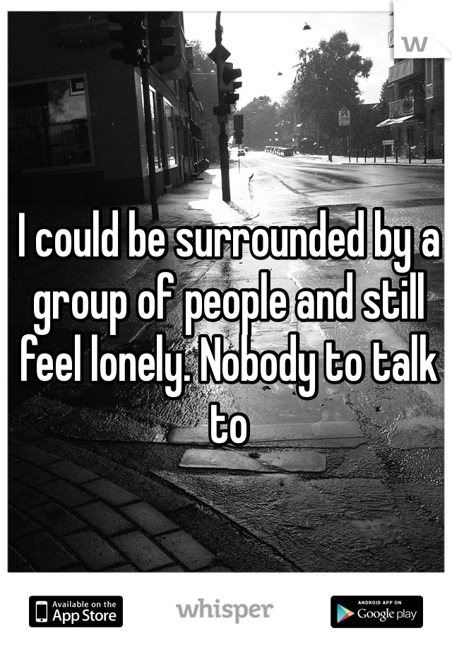 I could be surrounded by a group of people and still feel lonely. Nobody to talk to 