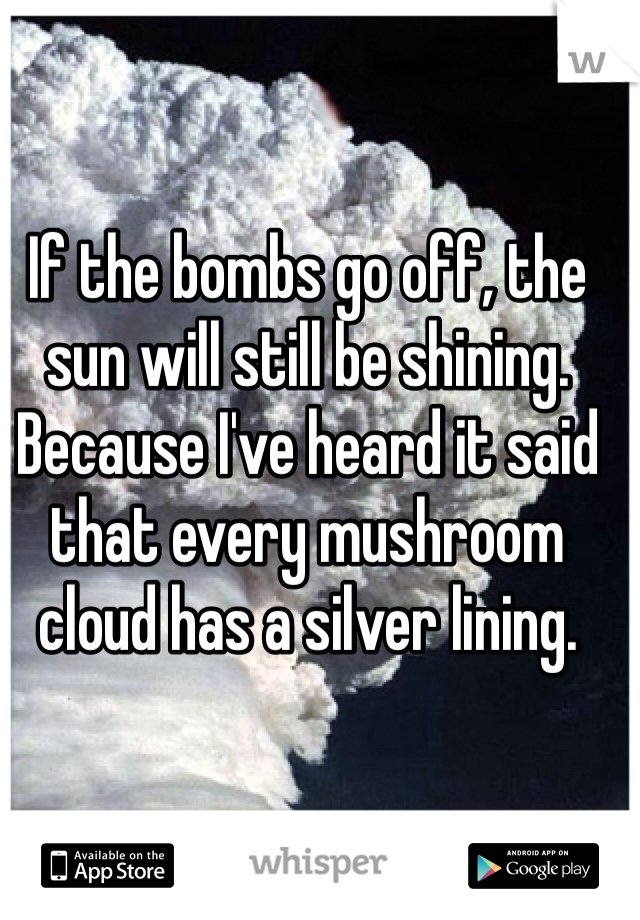 If the bombs go off, the sun will still be shining. 
Because I've heard it said that every mushroom cloud has a silver lining. 