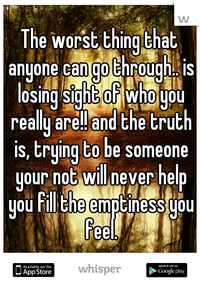 The worst thing that anyone can go through.. is losing sight of who you really are!! and the truth is, trying to be someone your not will never help you fill the emptiness you feel.