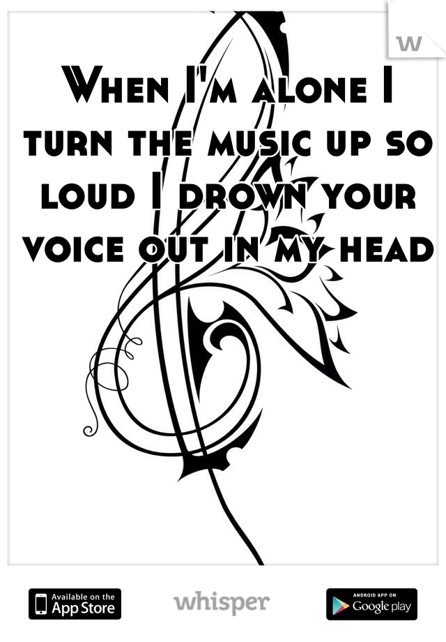 When I'm alone I turn the music up so loud I drown your voice out in my head
