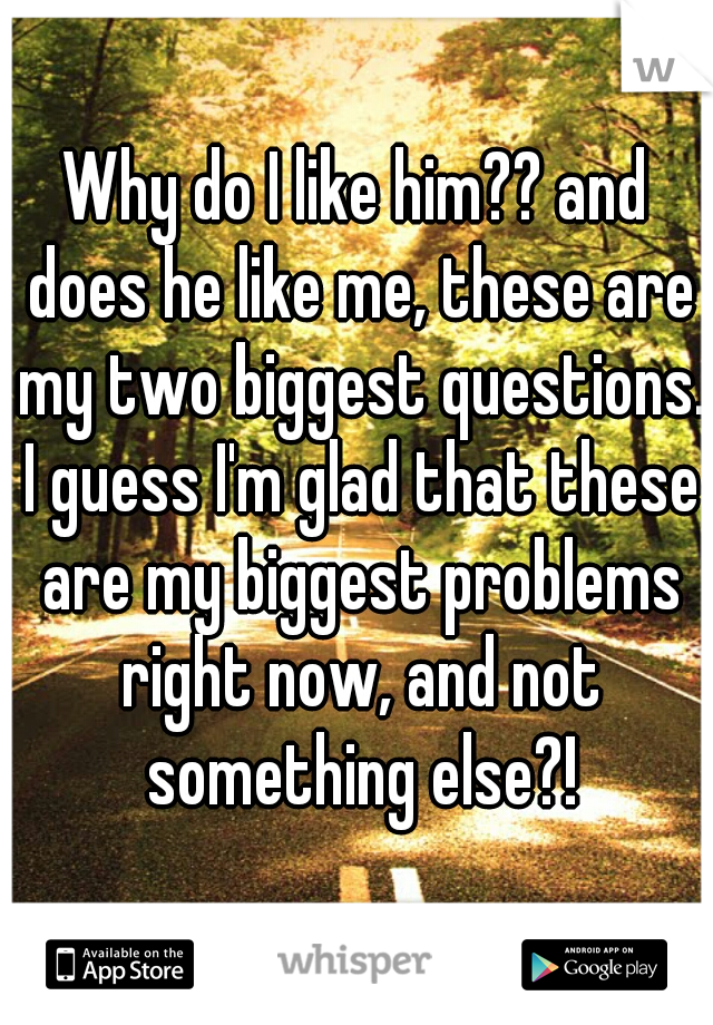 Why do I like him?? and does he like me, these are my two biggest questions. I guess I'm glad that these are my biggest problems right now, and not something else?!
