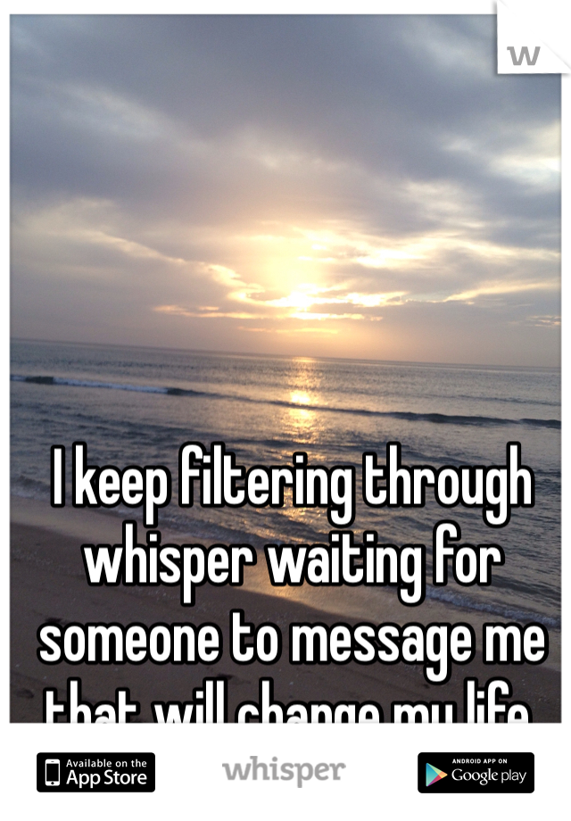 I keep filtering through whisper waiting for someone to message me that will change my life. 