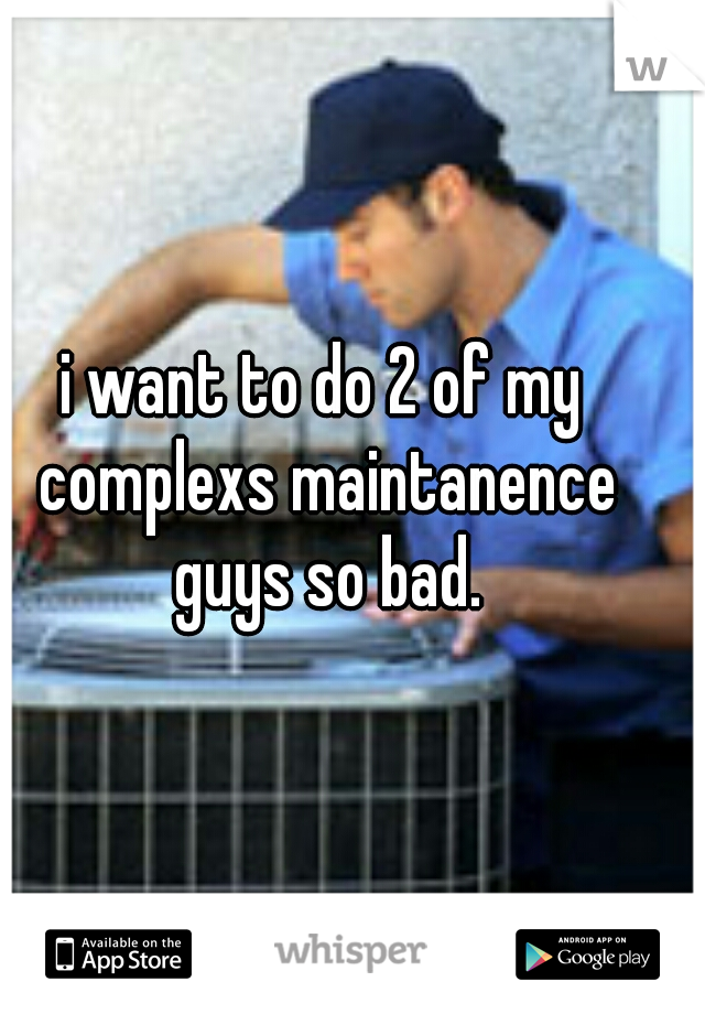 i want to do 2 of my complexs maintanence guys so bad.