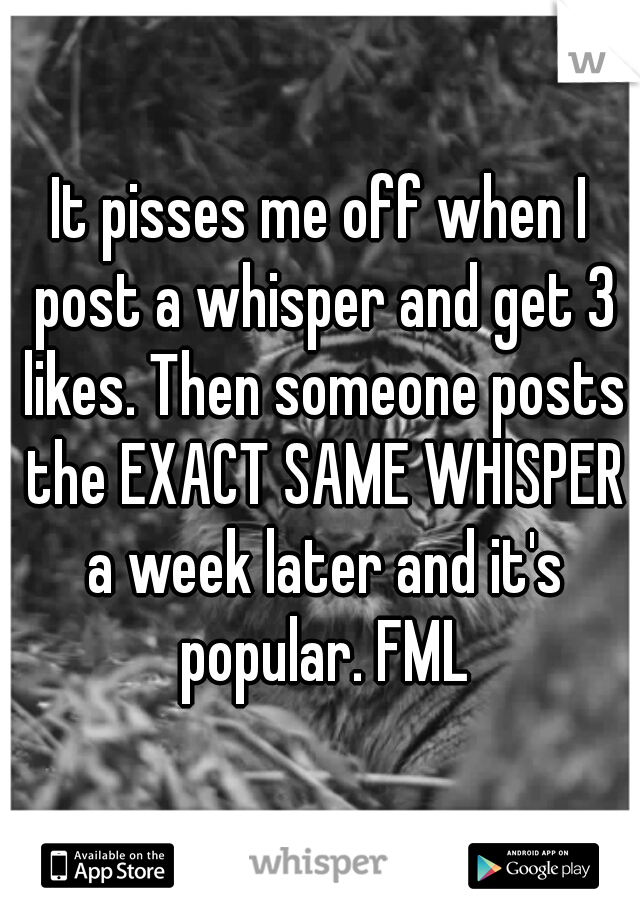 It pisses me off when I post a whisper and get 3 likes. Then someone posts the EXACT SAME WHISPER a week later and it's popular. FML