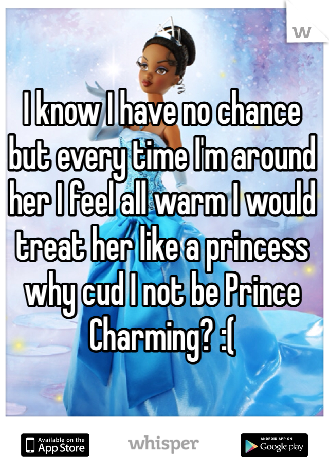 I know I have no chance but every time I'm around her I feel all warm I would treat her like a princess why cud I not be Prince Charming? :(