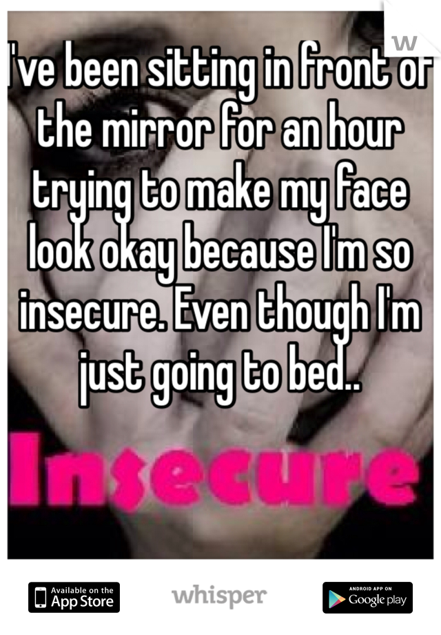 I've been sitting in front of the mirror for an hour trying to make my face look okay because I'm so insecure. Even though I'm just going to bed.. 