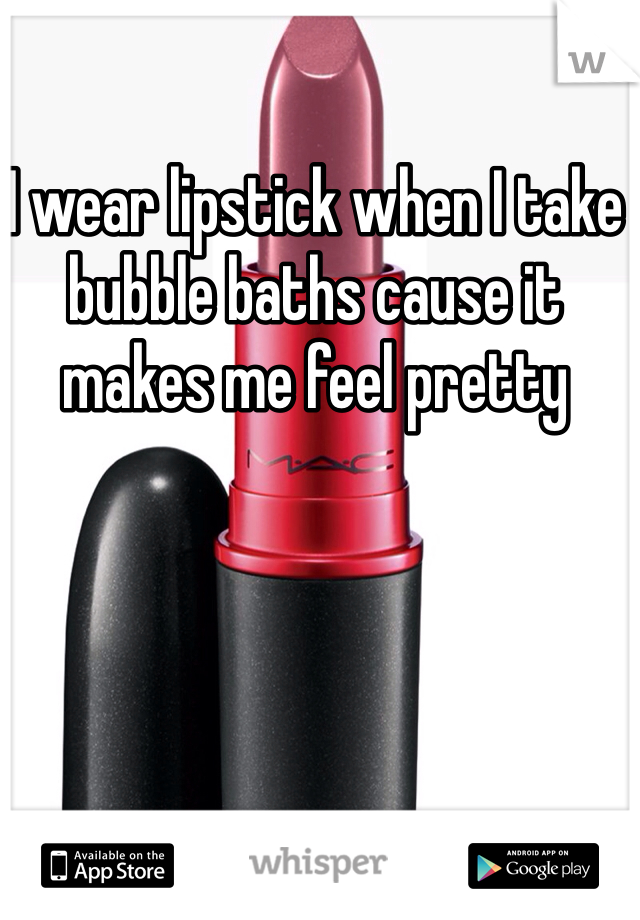 I wear lipstick when I take bubble baths cause it makes me feel pretty 