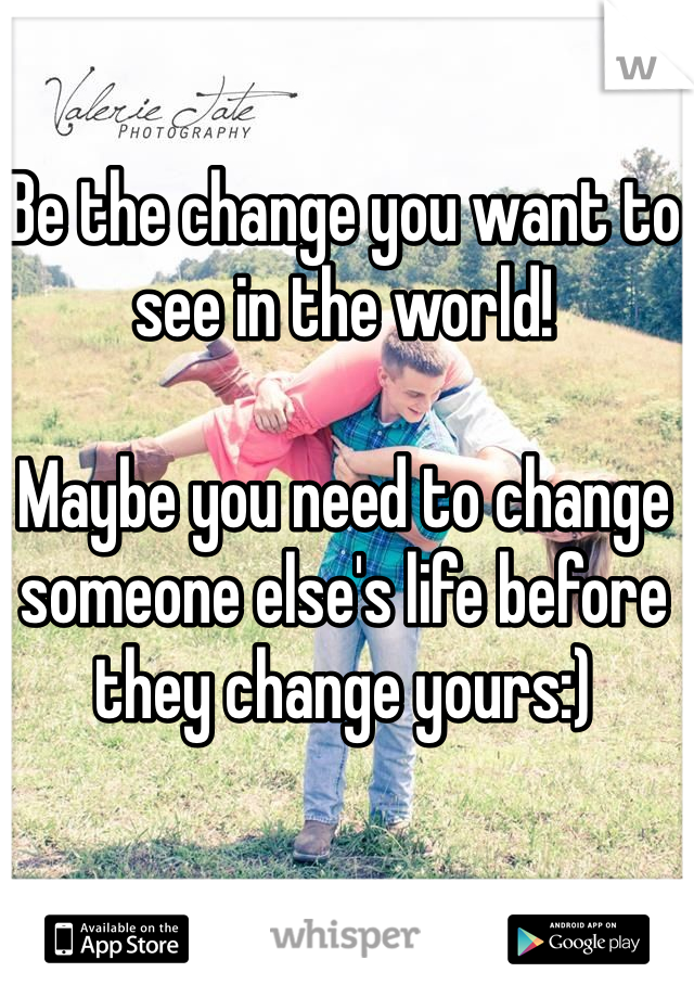 Be the change you want to see in the world!

Maybe you need to change someone else's life before they change yours:)
