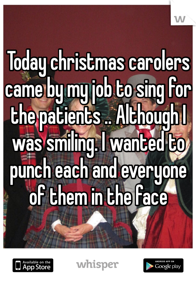Today christmas carolers came by my job to sing for the patients .. Although I was smiling. I wanted to punch each and everyone of them in the face 