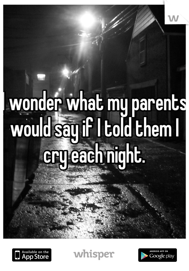 I wonder what my parents would say if I told them I cry each night.