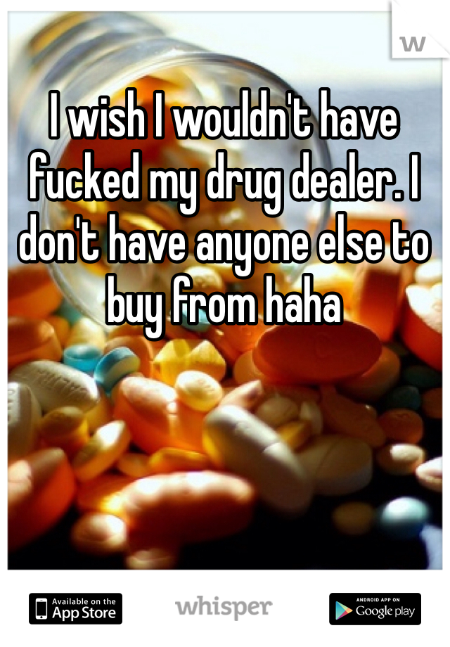 I wish I wouldn't have fucked my drug dealer. I don't have anyone else to buy from haha 