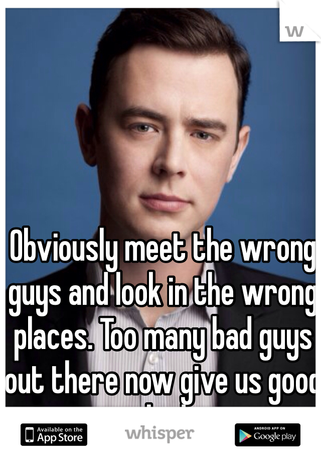 Obviously meet the wrong guys and look in the wrong places. Too many bad guys out there now give us good guys a bad name. 