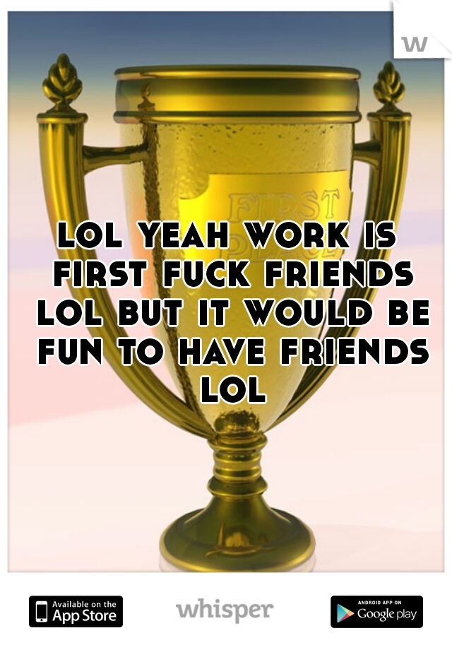 lol yeah work is first fuck friends lol but it would be fun to have friends lol