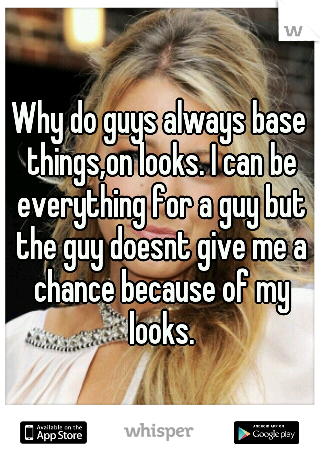 Why do guys always base things,on looks. I can be everything for a guy but the guy doesnt give me a chance because of my looks.