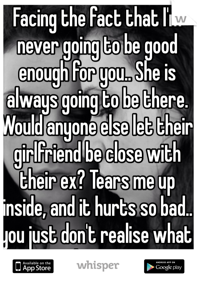 Facing the fact that I'm never going to be good enough for you.. She is always going to be there. Would anyone else let their girlfriend be close with their ex? Tears me up inside, and it hurts so bad.. you just don't realise what it's doing to me 