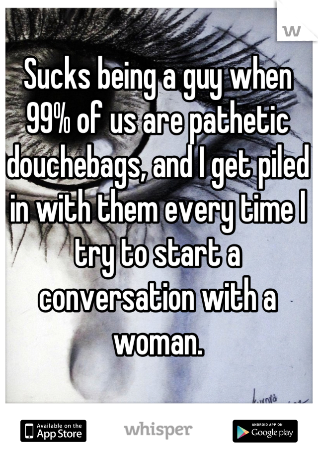 Sucks being a guy when 99% of us are pathetic douchebags, and I get piled in with them every time I try to start a conversation with a woman.