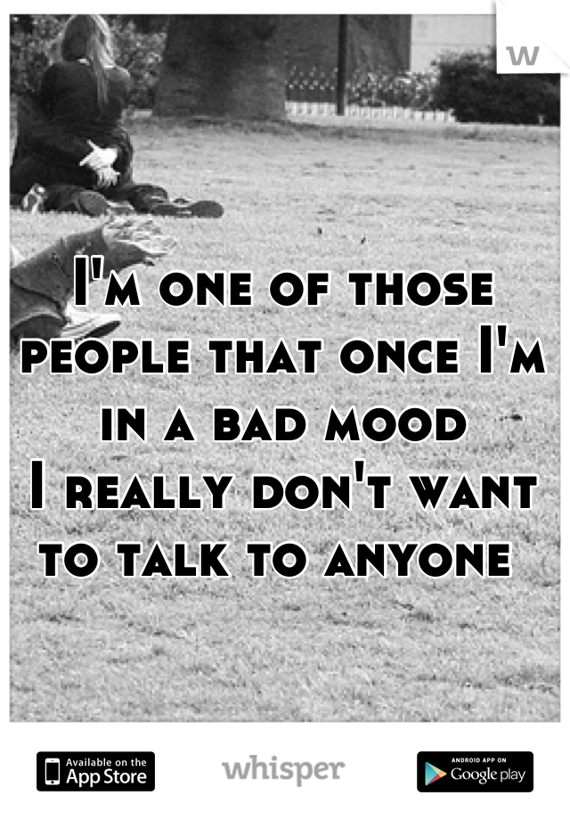 I'm one of those people that once I'm in a bad mood 
I really don't want to talk to anyone 