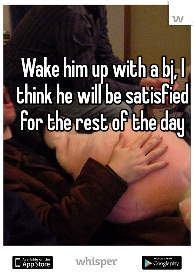 Wake him up with a bj, I think he will be satisfied for the rest of the day
