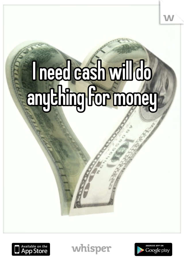 I need cash will do anything for money 