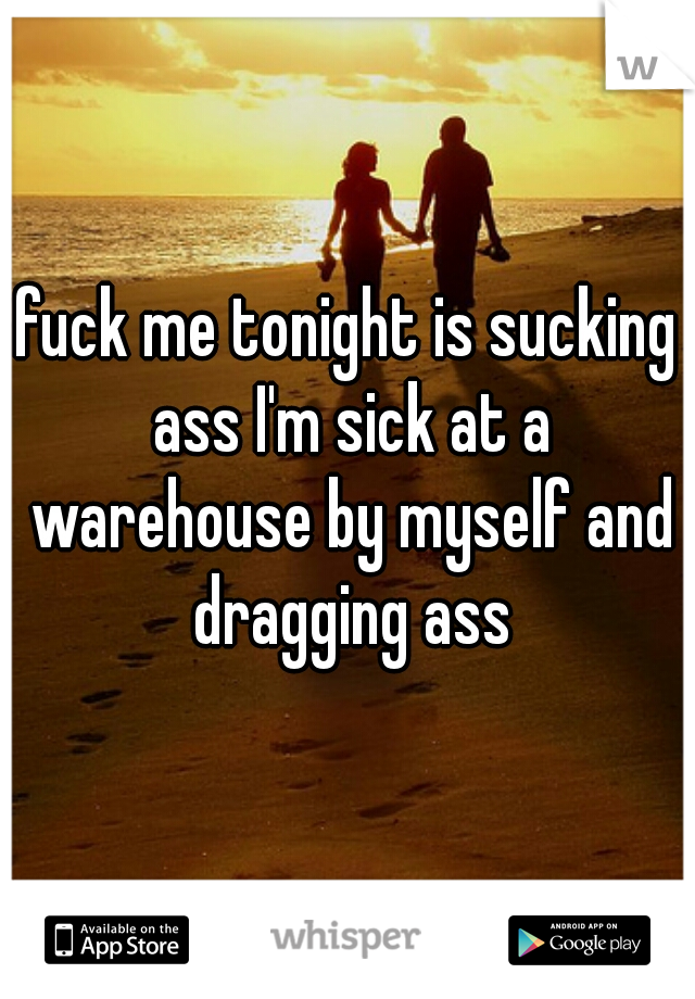 fuck me tonight is sucking ass I'm sick at a warehouse by myself and dragging ass