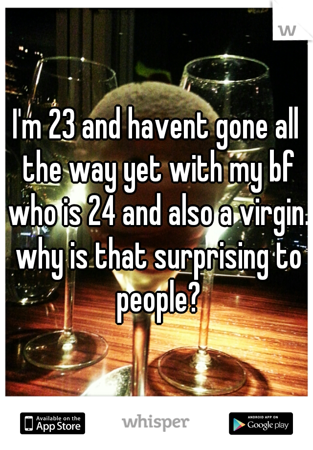 I'm 23 and havent gone all the way yet with my bf who is 24 and also a virgin. why is that surprising to people?