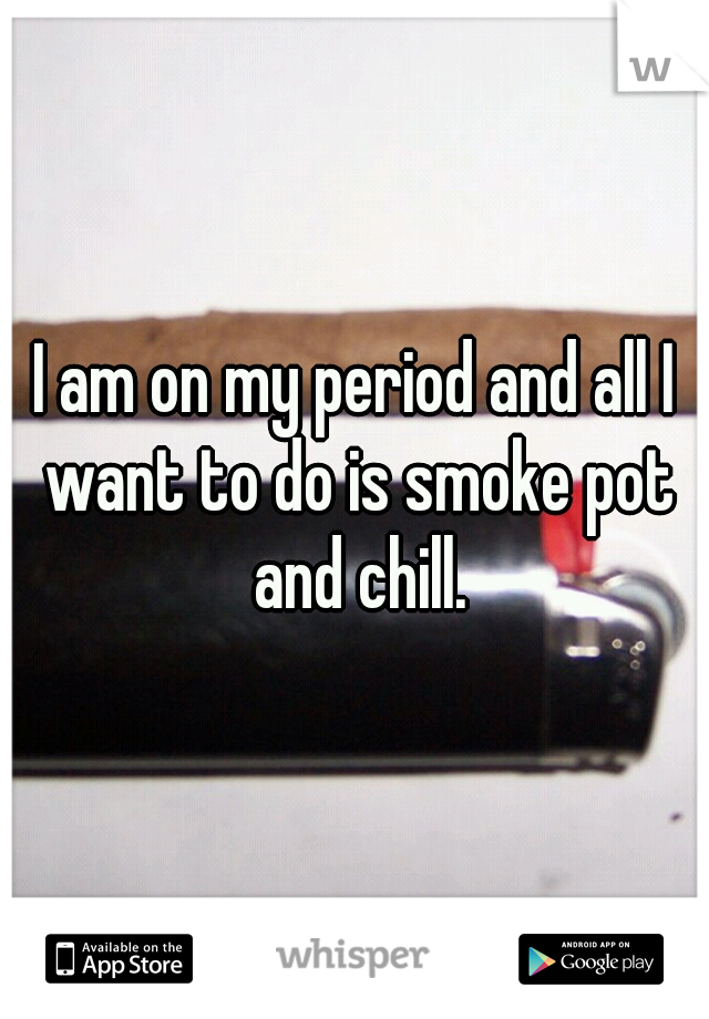 I am on my period and all I want to do is smoke pot and chill.