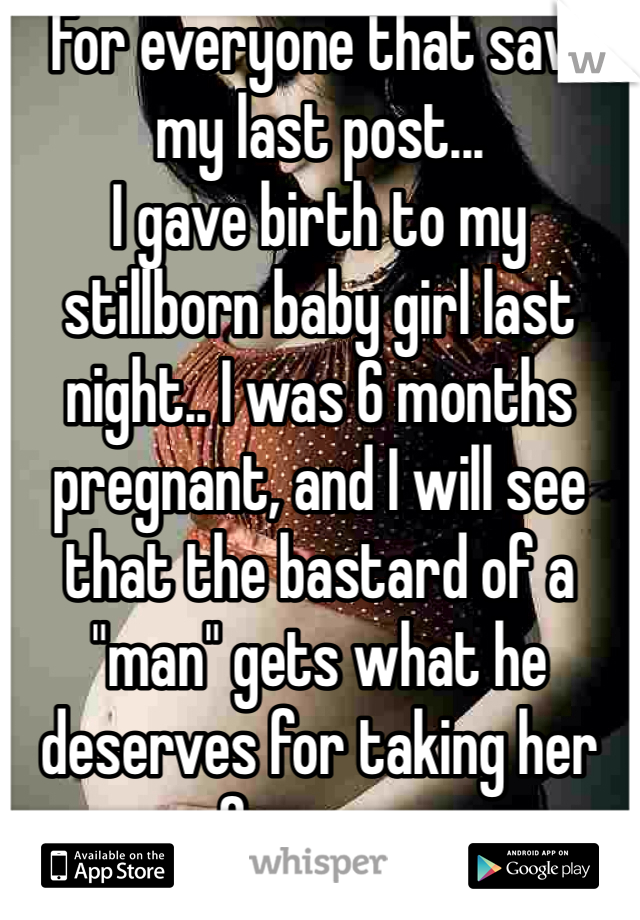 For everyone that saw my last post...
I gave birth to my stillborn baby girl last night.. I was 6 months pregnant, and I will see that the bastard of a "man" gets what he deserves for taking her from me