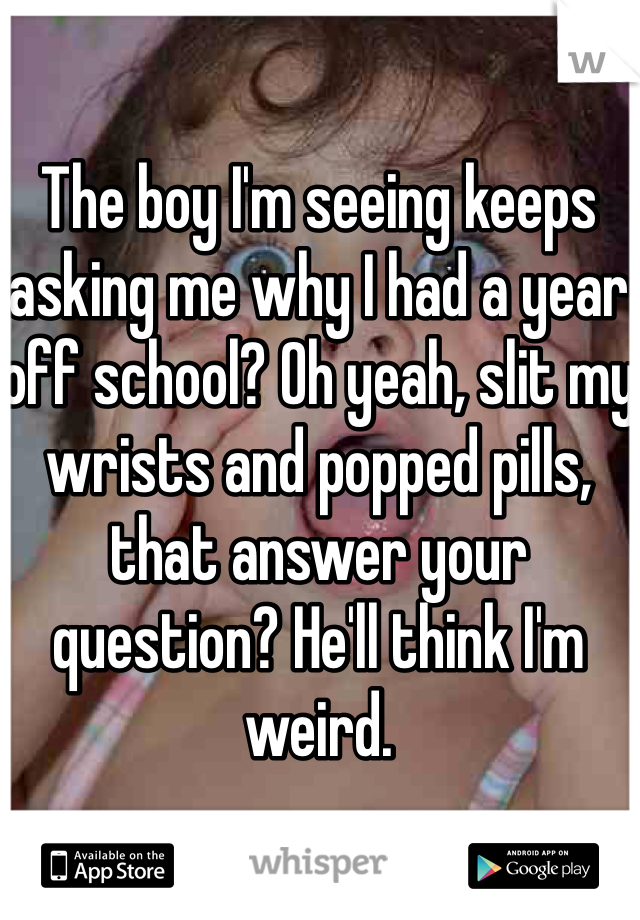The boy I'm seeing keeps asking me why I had a year off school? Oh yeah, slit my wrists and popped pills, that answer your question? He'll think I'm weird. 