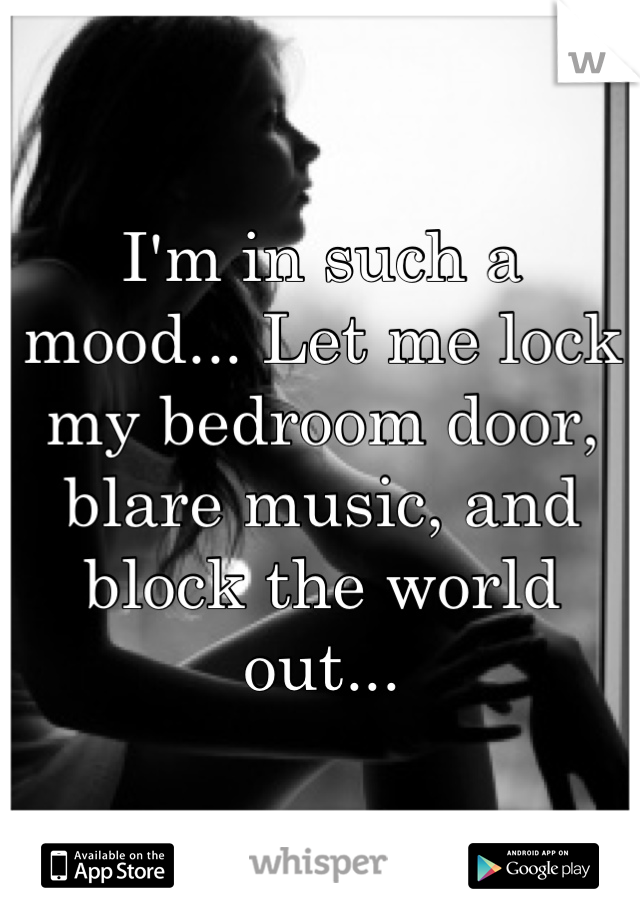 I'm in such a mood... Let me lock my bedroom door, blare music, and block the world out...