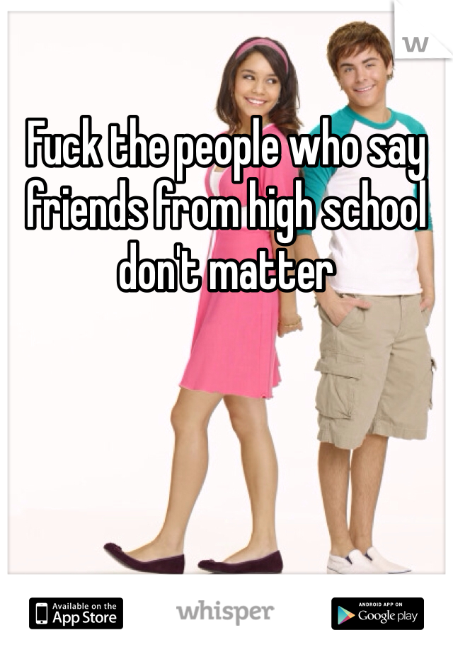 Fuck the people who say friends from high school don't matter 