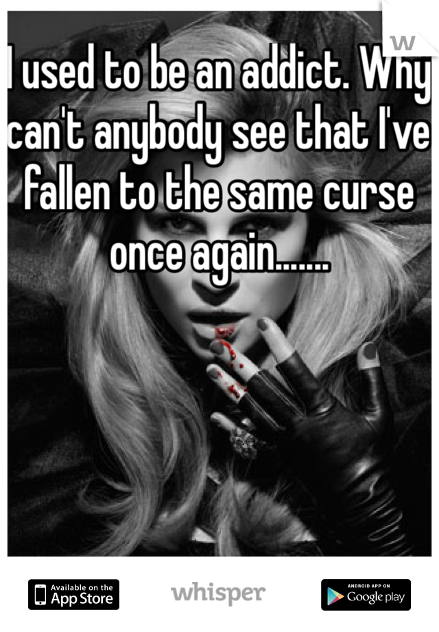 I used to be an addict. Why can't anybody see that I've fallen to the same curse once again.......