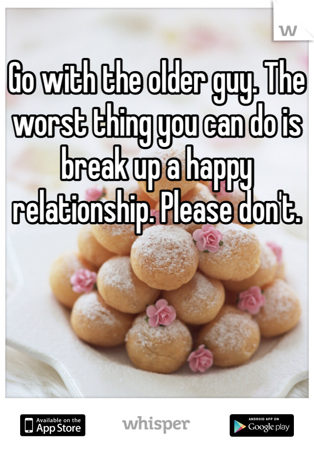 Go with the older guy. The worst thing you can do is break up a happy relationship. Please don't.