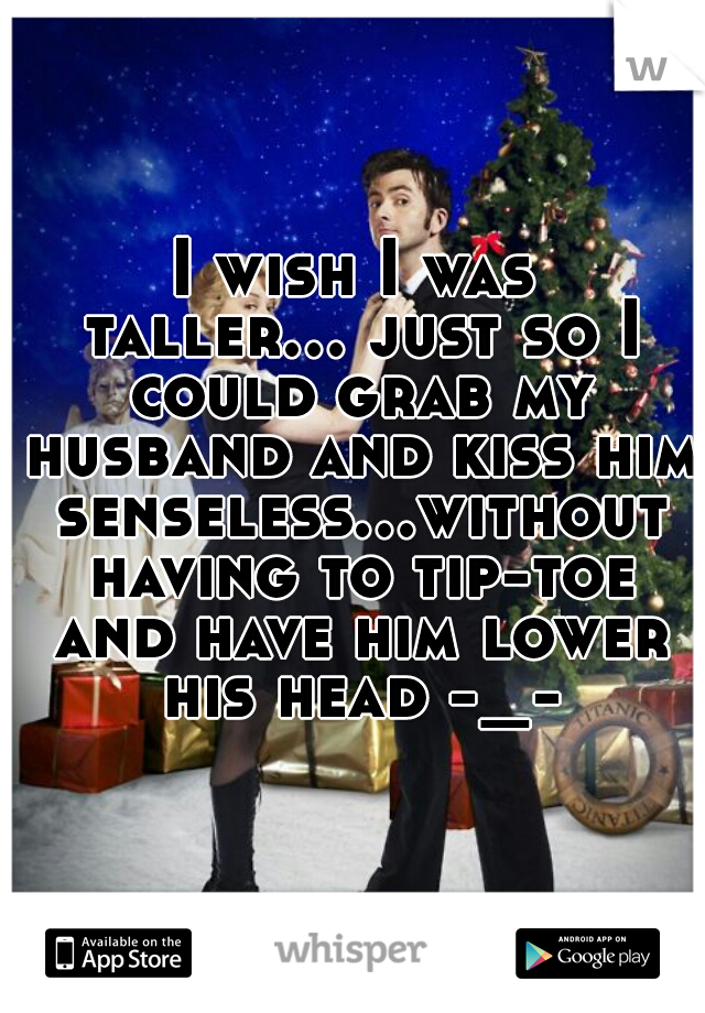 I wish I was taller... just so I could grab my husband and kiss him senseless...without having to tip-toe and have him lower his head -_-