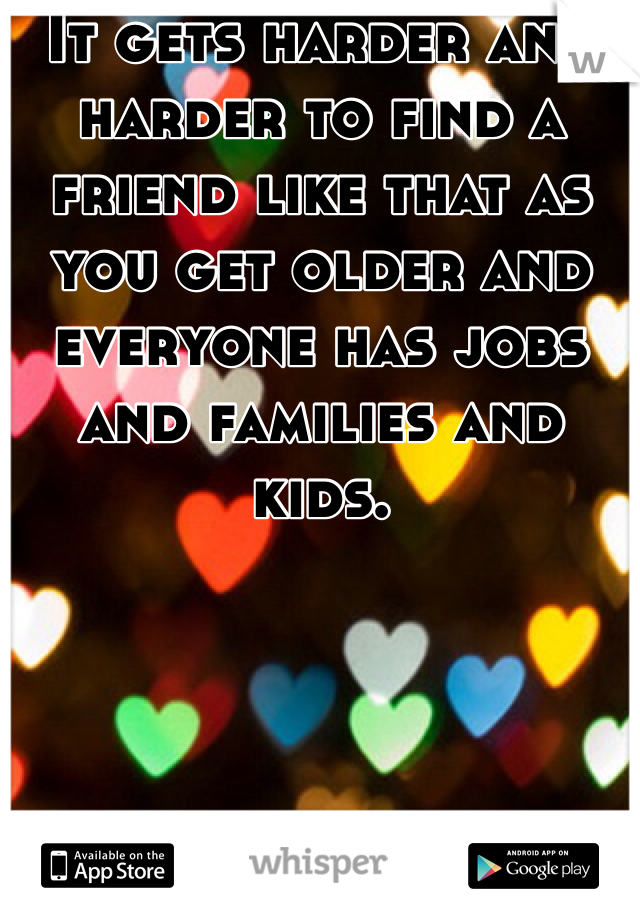 It gets harder and harder to find a friend like that as you get older and everyone has jobs and families and kids. 