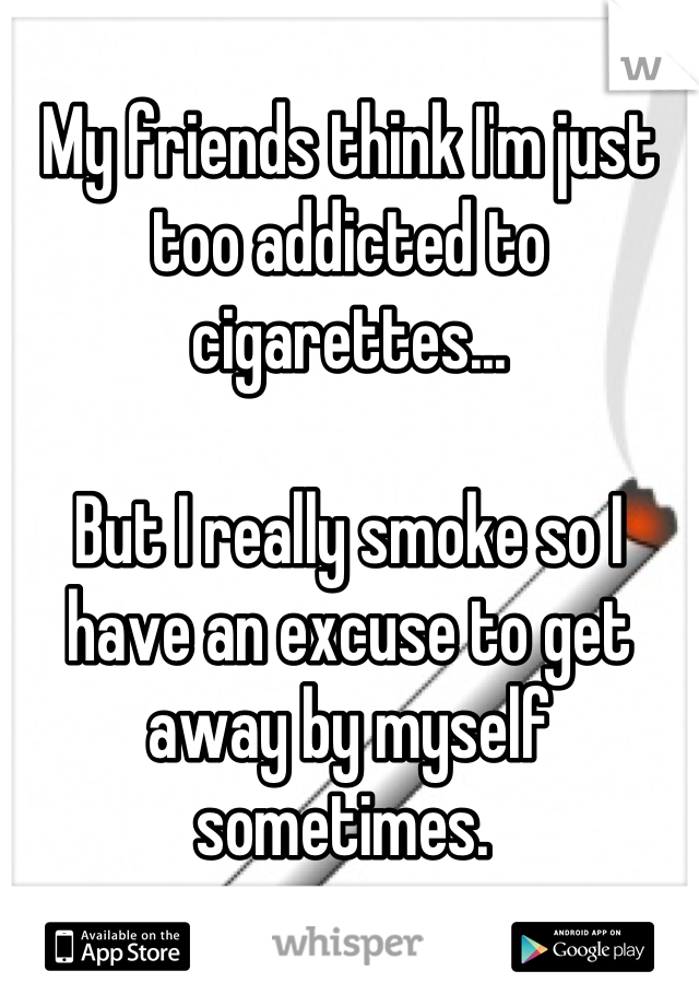 
My friends think I'm just too addicted to cigarettes...

But I really smoke so I have an excuse to get away by myself sometimes. 