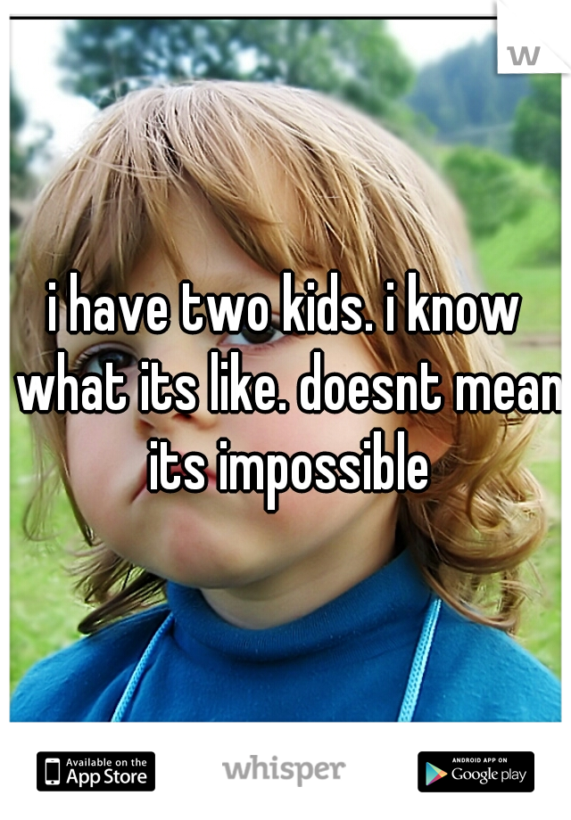 i have two kids. i know what its like. doesnt mean its impossible