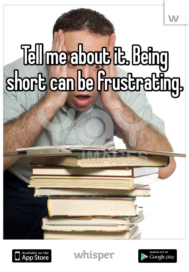 Tell me about it. Being short can be frustrating.