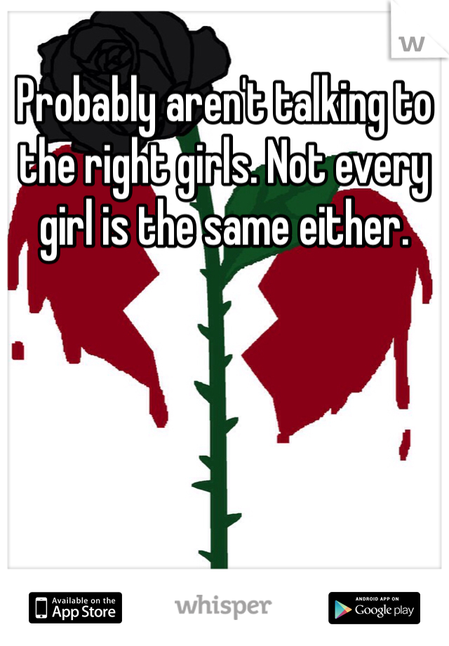 Probably aren't talking to the right girls. Not every girl is the same either. 
