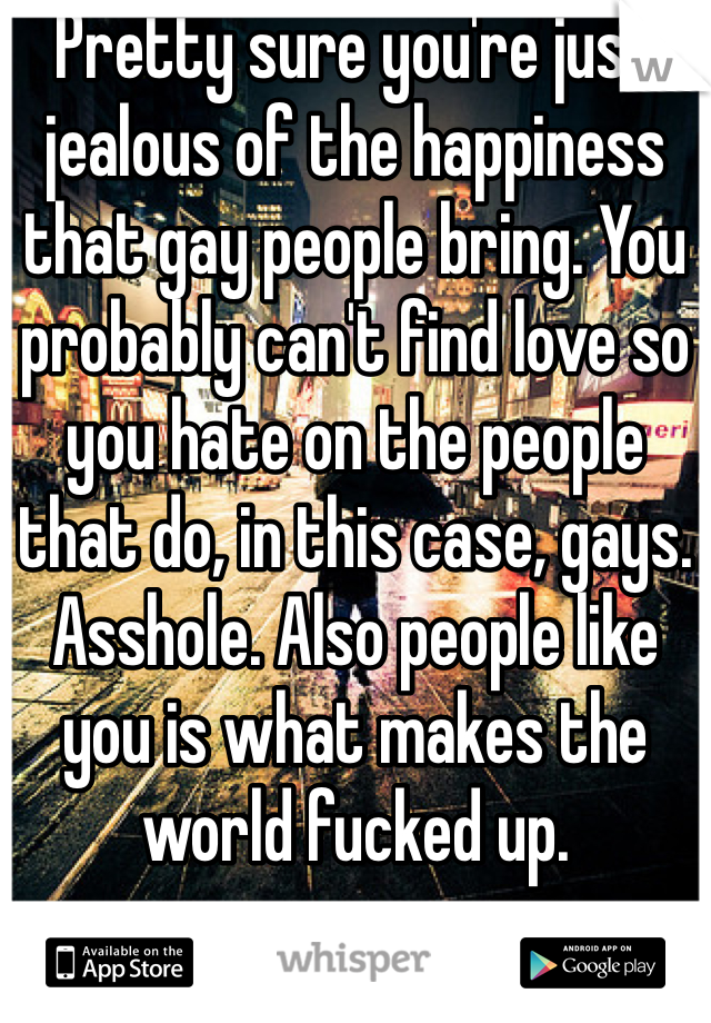 Pretty sure you're just jealous of the happiness that gay people bring. You probably can't find love so you hate on the people that do, in this case, gays. Asshole. Also people like you is what makes the world fucked up. 