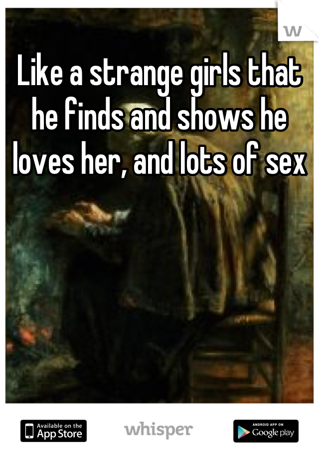 Like a strange girls that he finds and shows he loves her, and lots of sex