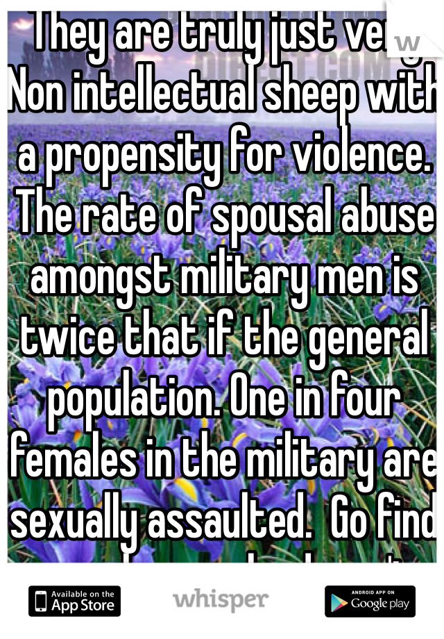 They are truly just very Non intellectual sheep with a propensity for violence. The rate of spousal abuse amongst military men is twice that if the general population. One in four females in the military are sexually assaulted.  Go find a real man who doesn't need a big gun to compensate for a small dick