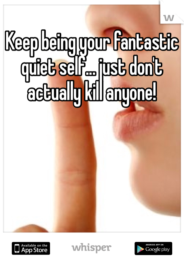 Keep being your fantastic quiet self... just don't actually kill anyone!