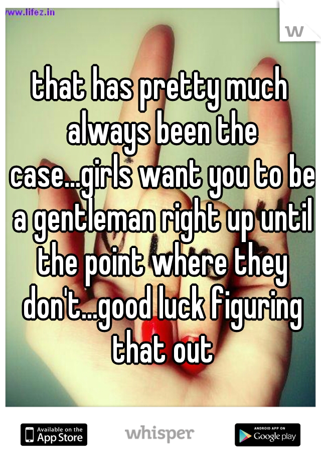 that has pretty much always been the case...girls want you to be a gentleman right up until the point where they don't...good luck figuring that out
