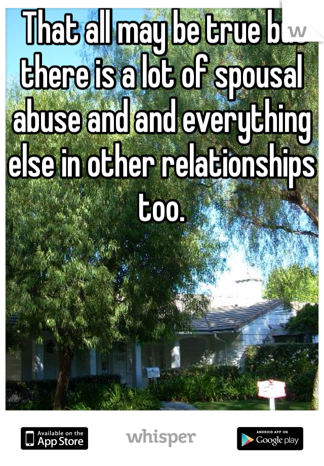  That all may be true but there is a lot of spousal abuse and and everything else in other relationships too.  