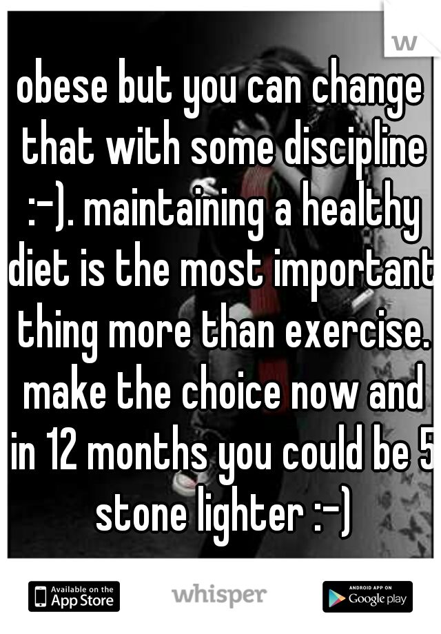 obese but you can change that with some discipline :-). maintaining a healthy diet is the most important thing more than exercise. make the choice now and in 12 months you could be 5 stone lighter :-)